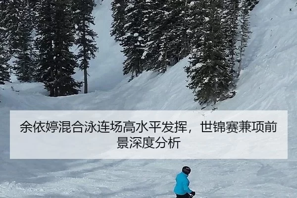余依婷混合泳连场高水平发挥，世锦赛兼项前景深度分析