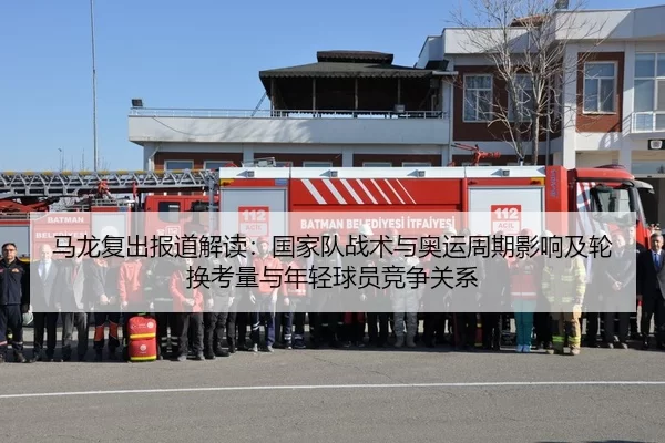 马龙复出报道解读：国家队战术与奥运周期影响及轮换考量与年轻球员竞争关系