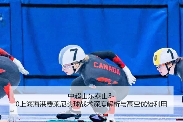 中超山东泰山3-0上海海港费莱尼头球战术深度解析与高空优势利用